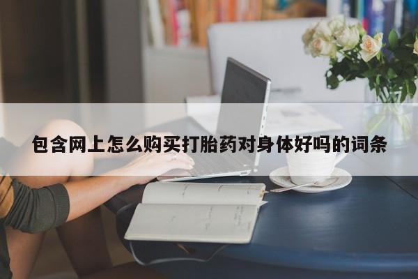 打胎药私人店联系方式保密发货,指导用药包含网上怎么购买打胎药对身体好吗的词条