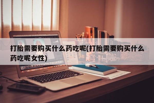 打胎药私人店联系方式保密发货,指导用药打胎需要购买什么药吃呢(打胎需要购买什么药吃呢女性)
